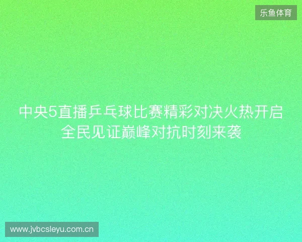 中央5直播乒乓球比赛精彩对决火热开启全民见证巅峰对抗时刻来袭