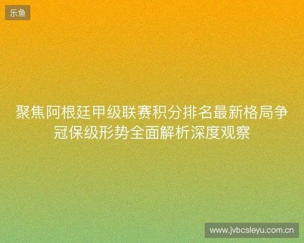 聚焦阿根廷甲级联赛积分排名最新格局争冠保级形势全面解析深度观察